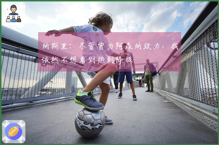 纳斯里：尽管曾为阿森纳效力，我依然不想看到热刺降级