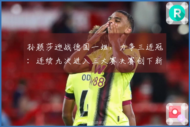 孙颖莎迎战德国一姐，力争三连冠：连续九次进入三大赛决赛创下新纪录