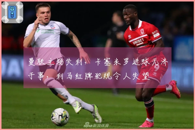 曼联主场失利，卡塞米罗进球无济于事，利马红牌犯规令人失望