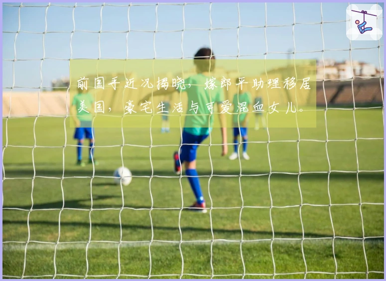 前国手近况揭晓，嫁郎平助理移居美国，豪宅生活与可爱混血女儿。