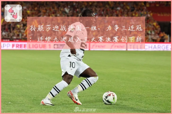 孙颖莎迎战德国一姐，力争三连冠：连续九次进入三大赛决赛创下新纪录