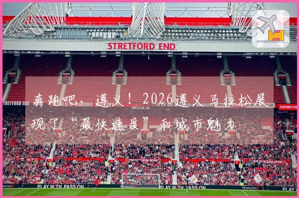 奔跑吧，遵义！2026遵义马拉松展现了“最快速度”和城市魅力