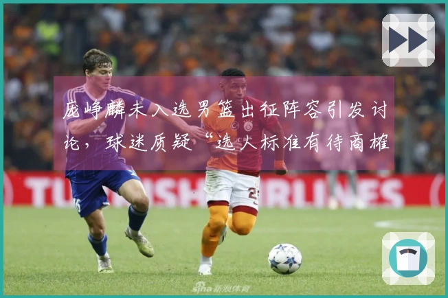 庞峥麟未入选男篮出征阵容引发讨论，球迷质疑“选人标准有待商榷”