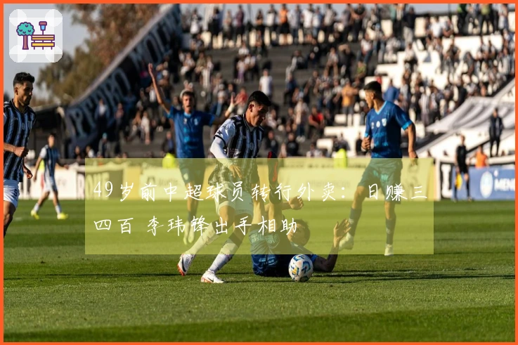 49岁前中超球员转行外卖：日赚三四百 李玮锋出手相助