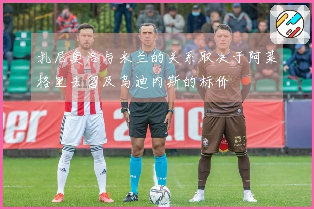 扎尼奥洛与米兰的关系取决于阿莱格里去留及乌迪内斯的标价